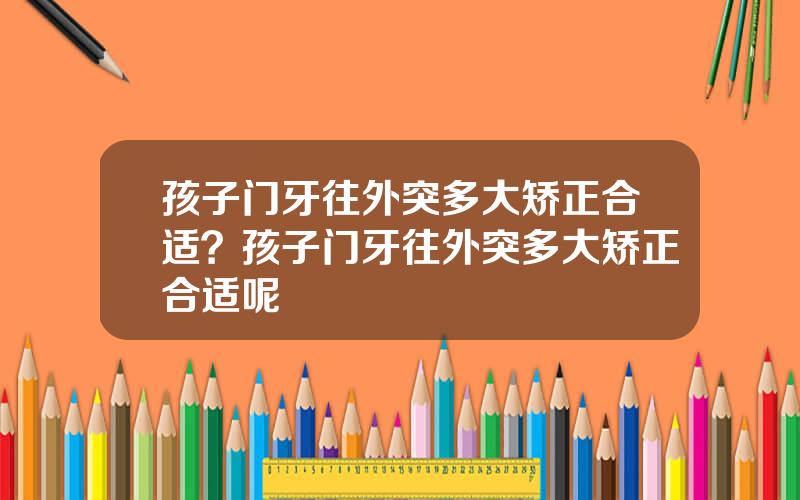 孩子门牙往外突多大矫正合适？孩子门牙往外突多大矫正合适呢