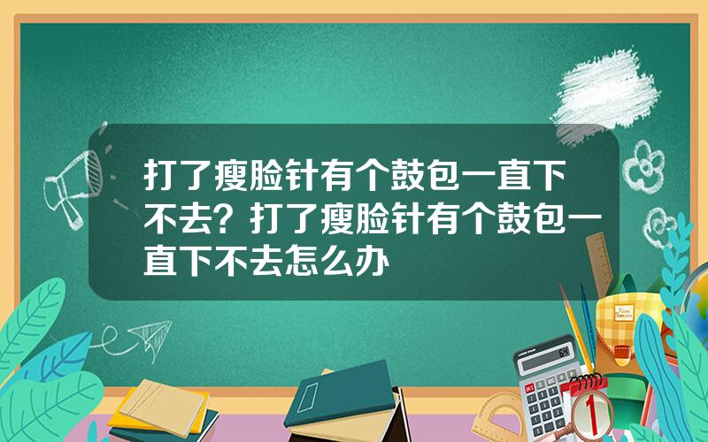 打了瘦脸针有个鼓包一直下不去？打了瘦脸针有个鼓包一直下不去怎么办