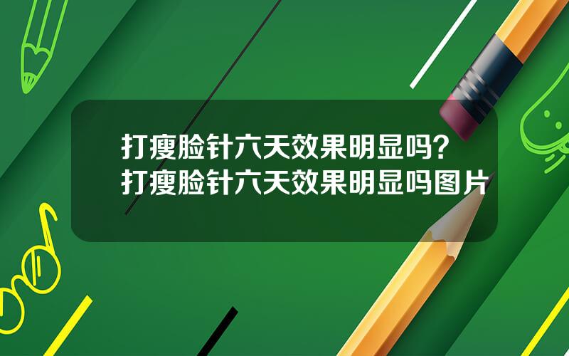 打瘦脸针六天效果明显吗？打瘦脸针六天效果明显吗图片