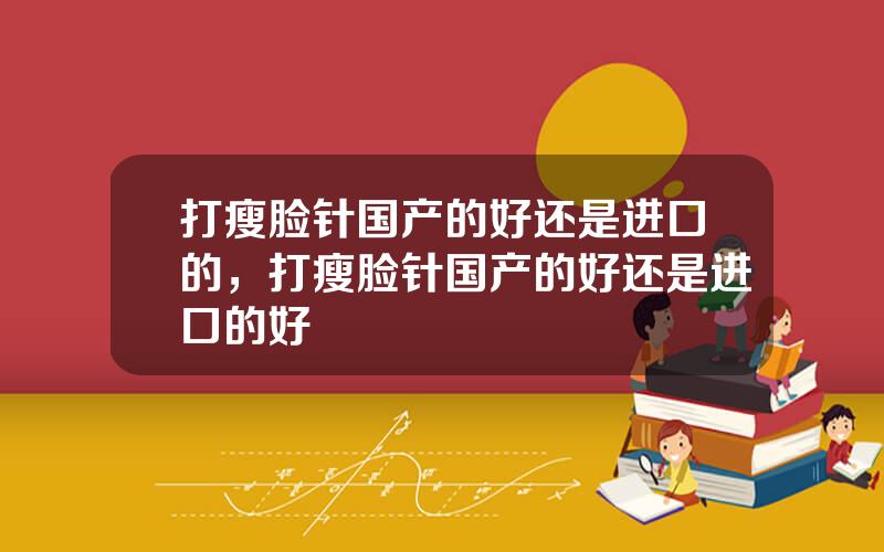 打瘦脸针国产的好还是进口的，打瘦脸针国产的好还是进口的好