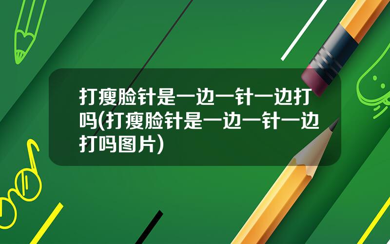 打瘦脸针是一边一针一边打吗(打瘦脸针是一边一针一边打吗图片)