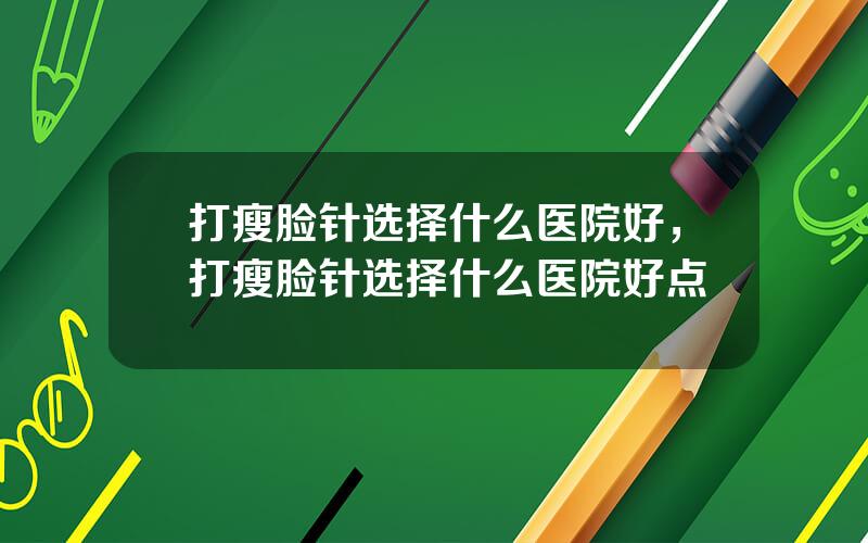 打瘦脸针选择什么医院好，打瘦脸针选择什么医院好点