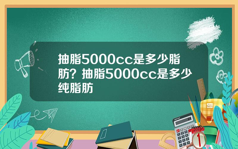 抽脂5000cc是多少脂肪？抽脂5000cc是多少纯脂肪