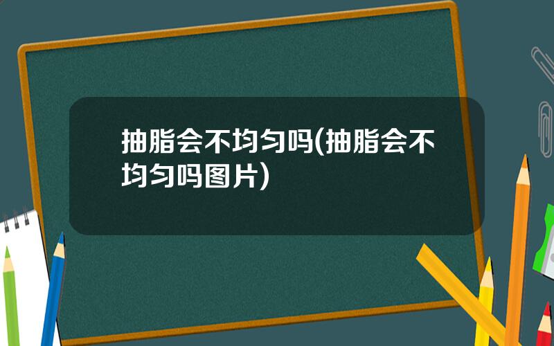 抽脂会不均匀吗(抽脂会不均匀吗图片)