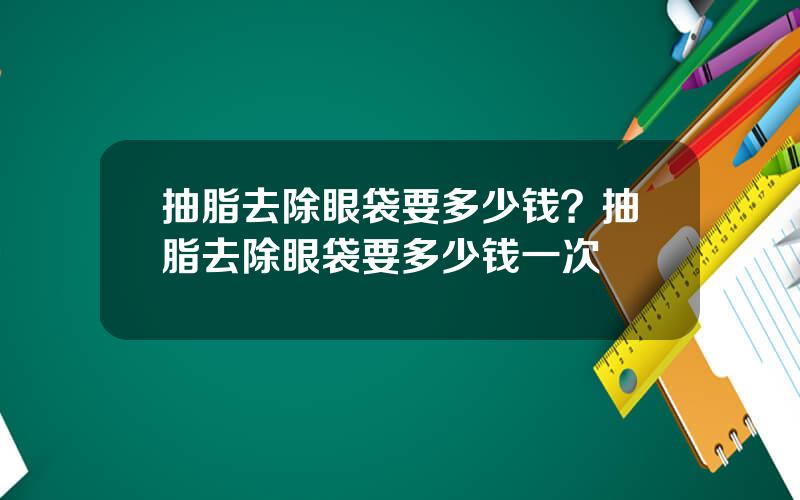 抽脂去除眼袋要多少钱？抽脂去除眼袋要多少钱一次