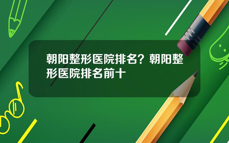 朝阳整形医院排名？朝阳整形医院排名前十