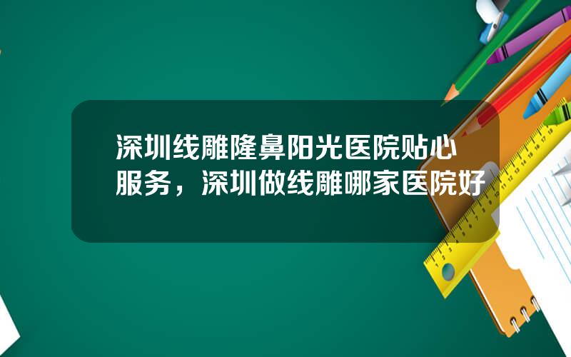 深圳线雕隆鼻阳光医院贴心服务，深圳做线雕哪家医院好