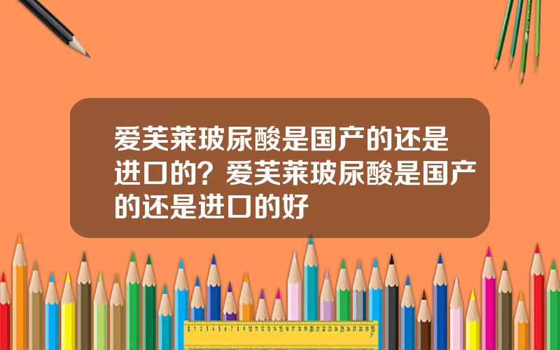 爱芙莱玻尿酸是国产的还是进口的？爱芙莱玻尿酸是国产的还是进口的好