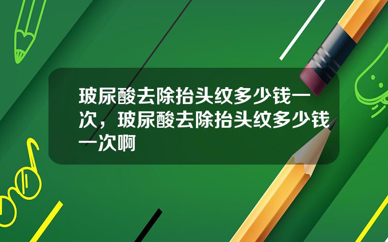 玻尿酸去除抬头纹多少钱一次，玻尿酸去除抬头纹多少钱一次啊