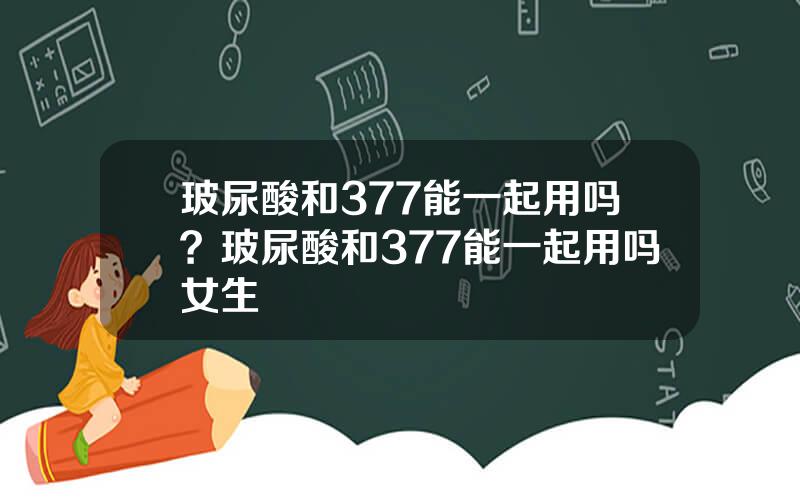 玻尿酸和377能一起用吗？玻尿酸和377能一起用吗女生