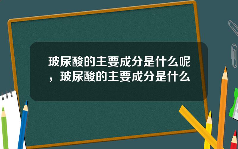 玻尿酸的主要成分是什么呢，玻尿酸的主要成分是什么