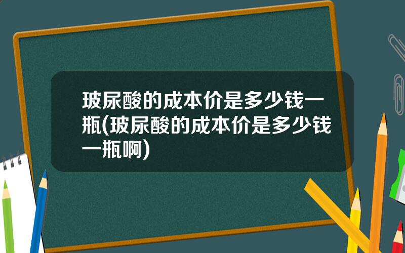 玻尿酸的成本价是多少钱一瓶(玻尿酸的成本价是多少钱一瓶啊)