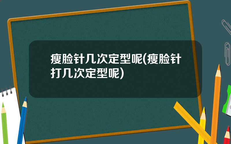 瘦脸针几次定型呢(瘦脸针打几次定型呢)