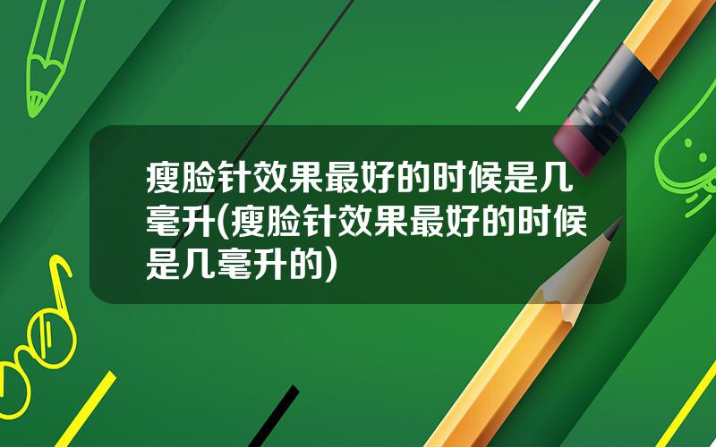 瘦脸针效果最好的时候是几毫升(瘦脸针效果最好的时候是几毫升的)