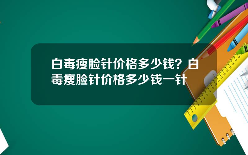 白毒瘦脸针价格多少钱？白毒瘦脸针价格多少钱一针