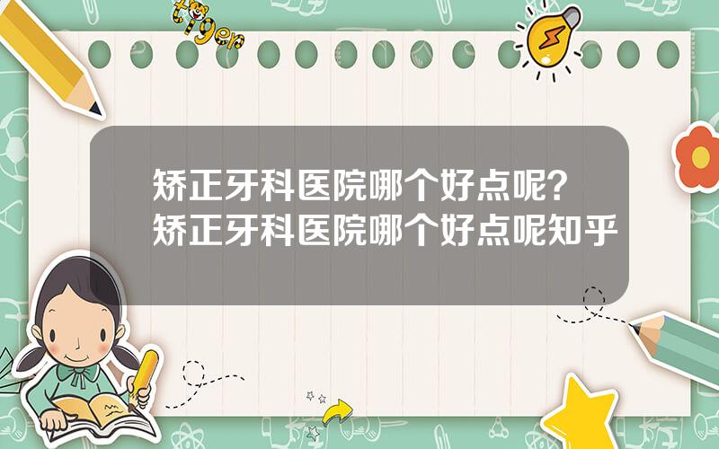 矫正牙科医院哪个好点呢？矫正牙科医院哪个好点呢知乎