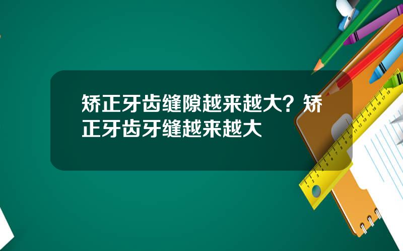 矫正牙齿缝隙越来越大？矫正牙齿牙缝越来越大