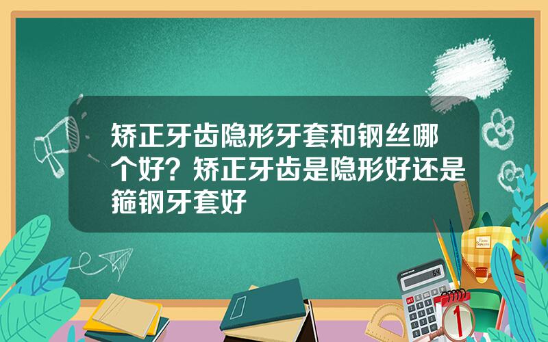 矫正牙齿隐形牙套和钢丝哪个好？矫正牙齿是隐形好还是箍钢牙套好