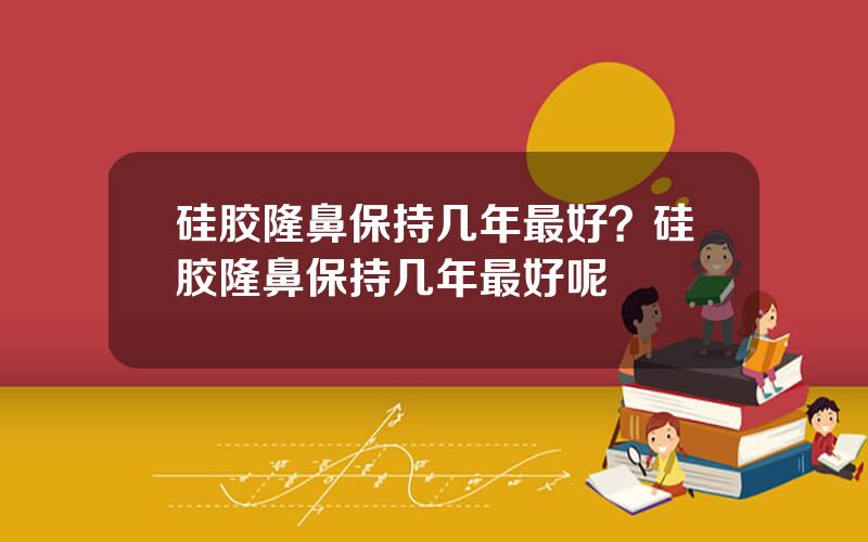 硅胶隆鼻保持几年最好？硅胶隆鼻保持几年最好呢