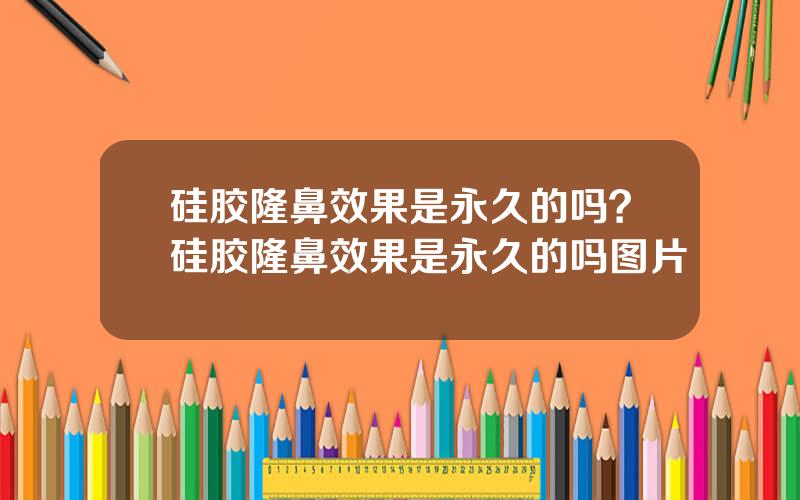 硅胶隆鼻效果是永久的吗？硅胶隆鼻效果是永久的吗图片