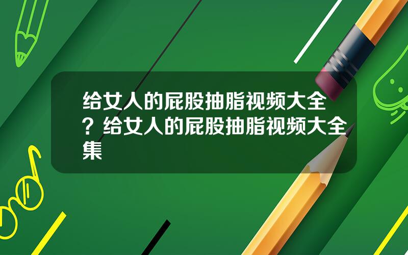 给女人的屁股抽脂视频大全？给女人的屁股抽脂视频大全集