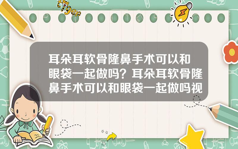 耳朵耳软骨隆鼻手术可以和眼袋一起做吗？耳朵耳软骨隆鼻手术可以和眼袋一起做吗视频