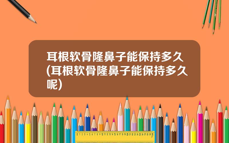 耳根软骨隆鼻子能保持多久(耳根软骨隆鼻子能保持多久呢)