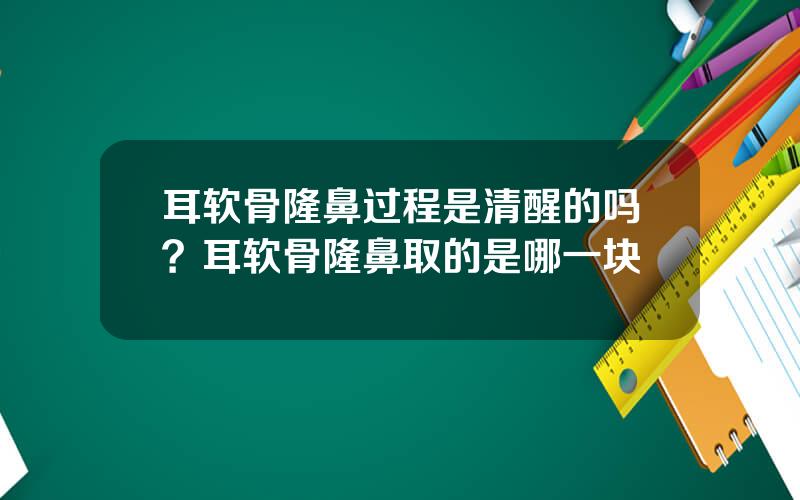 耳软骨隆鼻过程是清醒的吗？耳软骨隆鼻取的是哪一块