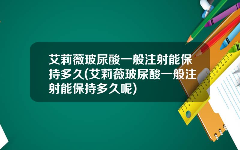 艾莉薇玻尿酸一般注射能保持多久(艾莉薇玻尿酸一般注射能保持多久呢)