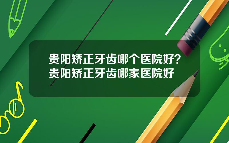 贵阳矫正牙齿哪个医院好？贵阳矫正牙齿哪家医院好