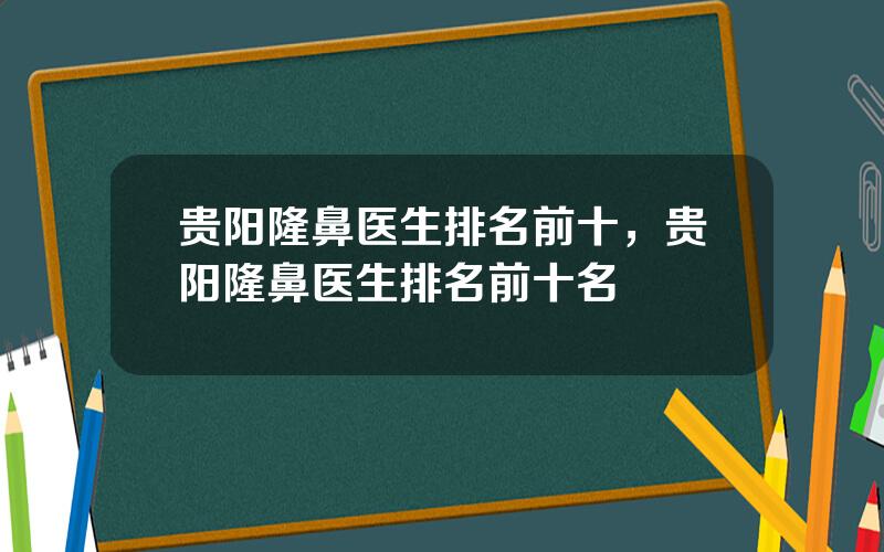 贵阳隆鼻医生排名前十，贵阳隆鼻医生排名前十名