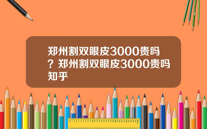 郑州割双眼皮3000贵吗？郑州割双眼皮3000贵吗知乎