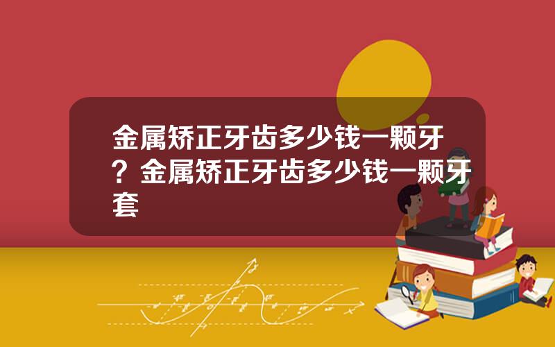 金属矫正牙齿多少钱一颗牙？金属矫正牙齿多少钱一颗牙套