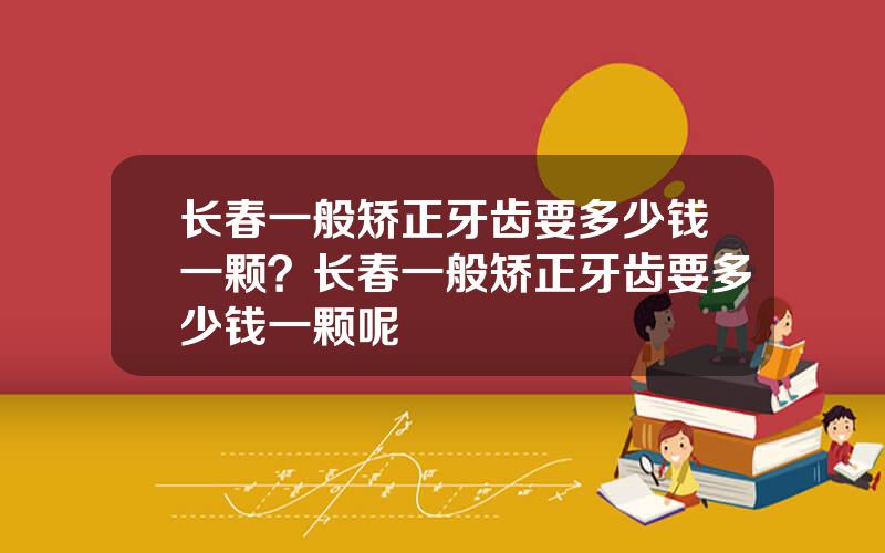 长春一般矫正牙齿要多少钱一颗？长春一般矫正牙齿要多少钱一颗呢