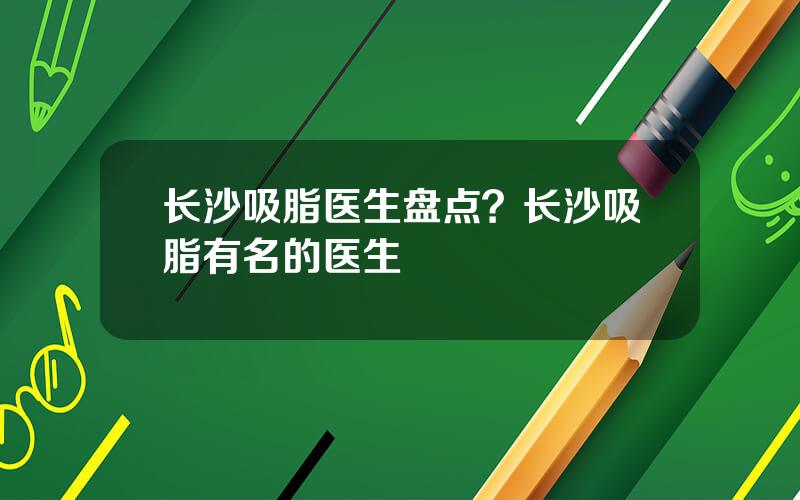 长沙吸脂医生盘点？长沙吸脂有名的医生