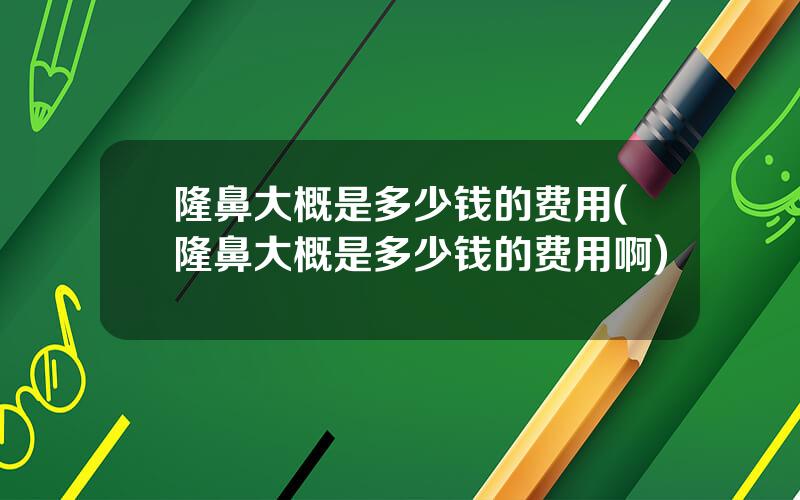 隆鼻大概是多少钱的费用(隆鼻大概是多少钱的费用啊)