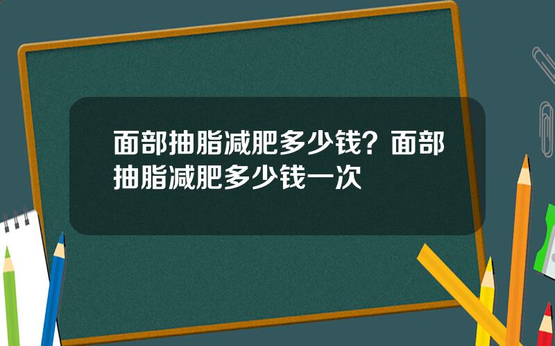 面部抽脂减肥多少钱？面部抽脂减肥多少钱一次