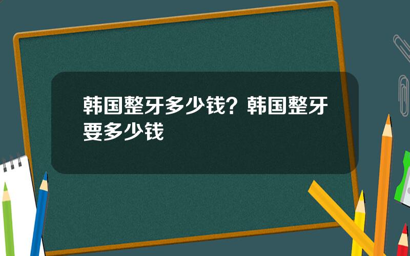 韩国整牙多少钱？韩国整牙要多少钱