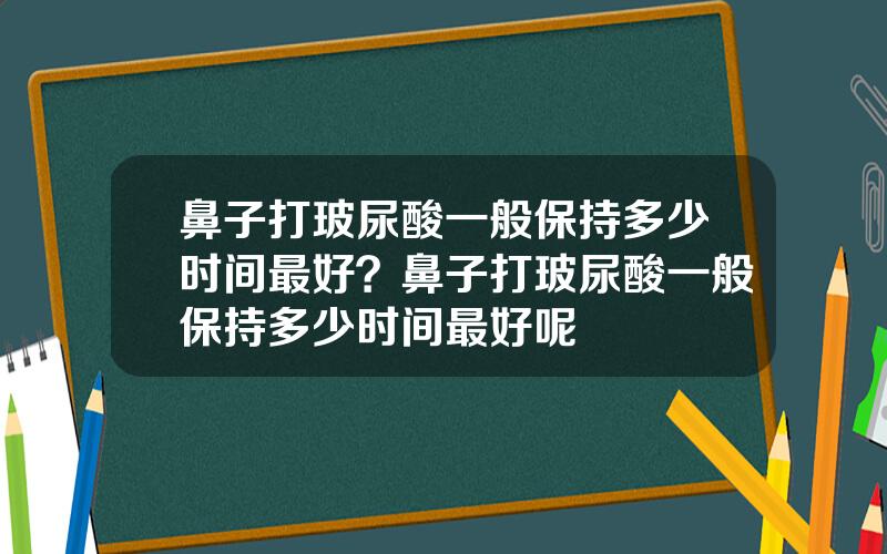 鼻子打玻尿酸一般保持多少时间最好？鼻子打玻尿酸一般保持多少时间最好呢