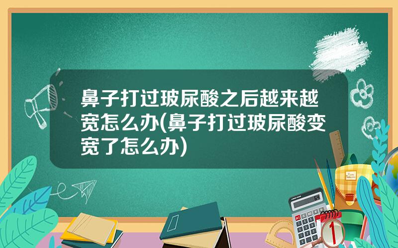 鼻子打过玻尿酸之后越来越宽怎么办(鼻子打过玻尿酸变宽了怎么办)